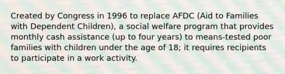 Created by Congress in 1996 to replace AFDC (Aid to Families with Dependent Children), a social welfare program that provides monthly cash assistance (up to four years) to means-tested poor families with children under the age of 18; it requires recipients to participate in a work activity.