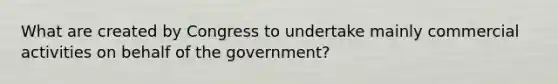 What are created by Congress to undertake mainly commercial activities on behalf of the government?