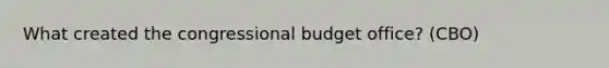 What created the congressional budget office? (CBO)