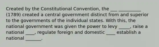 Created by the Constitutional Convention, the ___ __________ (1789) created a central government distinct from and superior to the governments of the individual states. With this, the national government was given the power to levy _____, raise a national ____, regulate foreign and domestic ____ establish a national _______.