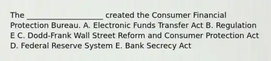 The​ ____________________ created the Consumer Financial Protection Bureau. A. Electronic Funds Transfer Act B. Regulation E C. Dodd-Frank Wall Street Reform and Consumer Protection Act D. Federal Reserve System E. Bank Secrecy Act