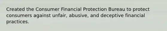 Created the Consumer Financial Protection Bureau to protect consumers against unfair, abusive, and deceptive financial practices.