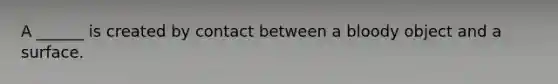 A ______ is created by contact between a bloody object and a surface.