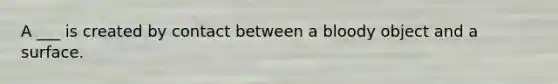 A ___ is created by contact between a bloody object and a surface.