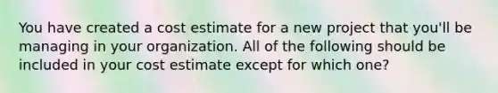 You have created a cost estimate for a new project that you'll be managing in your organization. All of the following should be included in your cost estimate except for which one?