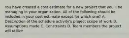 You have created a cost estimate for a new project that you'll be managing in your organization. All of the following should be included in your cost estimate except for which one? A. Description of the schedule activity's project scope of work B. Assumptions made C. Constraints D. Team members the project will utilize