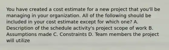 You have created a cost estimate for a new project that you'll be managing in your organization. All of the following should be included in your cost estimate except for which one? A. Description of the schedule activity's project scope of work B. Assumptions made C. Constraints D. Team members the project will utilize