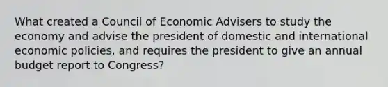 What created a Council of Economic Advisers to study the economy and advise the president of domestic and international economic policies, and requires the president to give an annual budget report to Congress?