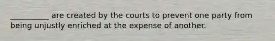 __________ are created by the courts to prevent one party from being unjustly enriched at the expense of another.