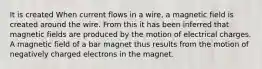 It is created When current flows in a wire, a magnetic field is created around the wire. From this it has been inferred that magnetic fields are produced by the motion of electrical charges. A magnetic field of a bar magnet thus results from the motion of negatively charged electrons in the magnet.