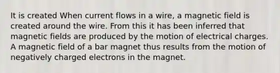 It is created When current flows in a wire, a magnetic field is created around the wire. From this it has been inferred that magnetic fields are produced by the motion of electrical charges. A magnetic field of a bar magnet thus results from the motion of negatively charged electrons in the magnet.