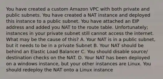 You have created a custom Amazon VPC with both private and public subnets. You have created a NAT instance and deployed this instance to a public subnet. You have attached an EIP address and added you NAT to the route table. Unfortunately; instances in your private subnet still cannot access the internet. What may be the cause of this? A. Your NAT is in a public subnet, but it needs to be in a private Subnet B. Your NAT should be behind an Elastic Load Balancer C. You should disable source/ destination checks on the NAT. D. Your NAT has been deployed on a windows instance, but your other instances are Linux. You should redeploy the NAT onto a Linux instance