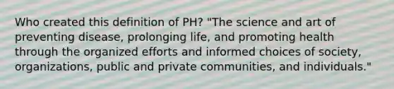 Who created this definition of PH? "The science and art of preventing disease, prolonging life, and promoting health through the organized efforts and informed choices of society, organizations, public and private communities, and individuals."