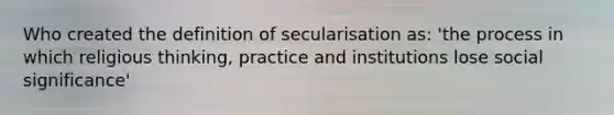 Who created the definition of secularisation as: 'the process in which religious thinking, practice and institutions lose social significance'