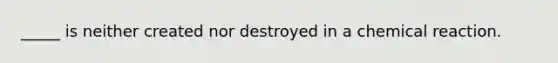 _____ is neither created nor destroyed in a chemical reaction.