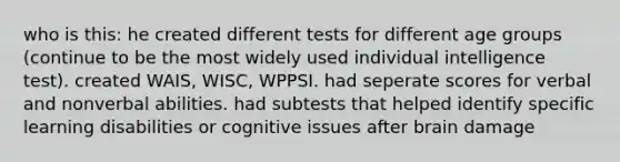 who is this: he created different tests for different age groups (continue to be the most widely used individual intelligence test). created WAIS, WISC, WPPSI. had seperate scores for verbal and nonverbal abilities. had subtests that helped identify specific learning disabilities or cognitive issues after brain damage