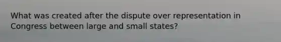 What was created after the dispute over representation in Congress between large and small states?