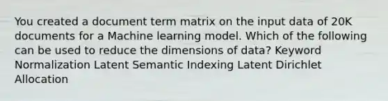 You created a document term matrix on the input data of 20K documents for a Machine learning model. Which of the following can be used to reduce the dimensions of data? Keyword Normalization Latent Semantic Indexing Latent Dirichlet Allocation