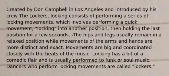 Created by Don Campbell in Los Angeles and introduced by his crew The Lockers, locking consists of performing a series of locking movements, which involves performing a quick movement, "locking" into another position, then holding the last position for a few seconds. -The hips and legs usually remain in a relaxed position while movements of the arms and hands are more distinct and exact. Movements are big and coordinated closely with the beats of the music. Locking has a bit of a comedic flair and is usually performed to funk or soul music. Dancers who perform locking movements are called "lockers."