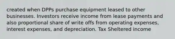 created when DPPs purchase equipment leased to other businesses. Investors receive income from lease payments and also proportional share of write offs from operating expenses, interest expenses, and depreciation. Tax Sheltered income