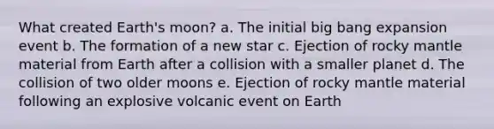 What created Earth's moon? a. The initial big bang expansion event b. The formation of a new star c. Ejection of rocky mantle material from Earth after a collision with a smaller planet d. The collision of two older moons e. Ejection of rocky mantle material following an explosive volcanic event on Earth