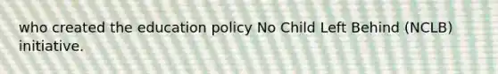 who created the education policy No Child Left Behind (NCLB) initiative.