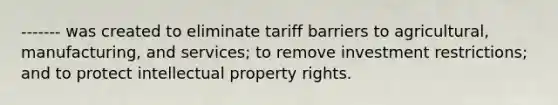 ------- was created to eliminate tariff barriers to agricultural, manufacturing, and services; to remove investment restrictions; and to protect intellectual property rights.