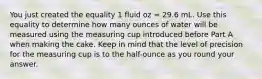 You just created the equality 1 fluid oz = 29.6 mL. Use this equality to determine how many ounces of water will be measured using the measuring cup introduced before Part A when making the cake. Keep in mind that the level of precision for the measuring cup is to the half-ounce as you round your answer.