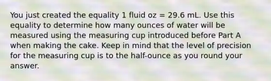 You just created the equality 1 fluid oz = 29.6 mL. Use this equality to determine how many ounces of water will be measured using the measuring cup introduced before Part A when making the cake. Keep in mind that the level of precision for the measuring cup is to the half-ounce as you round your answer.