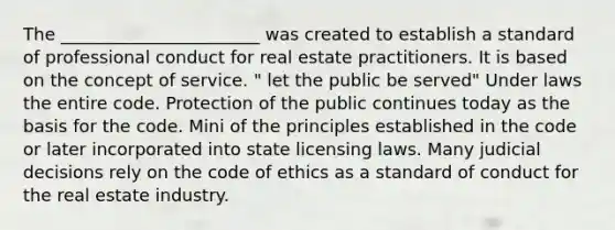 The _______________________ was created to establish a standard of professional conduct for real estate practitioners. It is based on the concept of service. " let the public be served" Under laws the entire code. Protection of the public continues today as the basis for the code. Mini of the principles established in the code or later incorporated into state licensing laws. Many judicial decisions rely on the code of ethics as a standard of conduct for the real estate industry.