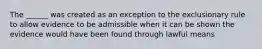 The ______ was created as an exception to the exclusionary rule to allow evidence to be admissible when it can be shown the evidence would have been found through lawful means