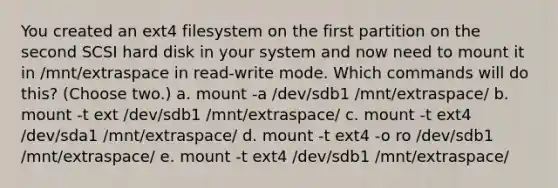 You created an ext4 filesystem on the first partition on the second SCSI hard disk in your system and now need to mount it in /mnt/extraspace in read-write mode. Which commands will do this? (Choose two.) a. mount -a /dev/sdb1 /mnt/extraspace/ b. mount -t ext /dev/sdb1 /mnt/extraspace/ c. mount -t ext4 /dev/sda1 /mnt/extraspace/ d. mount -t ext4 -o ro /dev/sdb1 /mnt/extraspace/ e. mount -t ext4 /dev/sdb1 /mnt/extraspace/