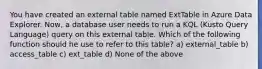 You have created an external table named ExtTable in Azure Data Explorer. Now, a database user needs to run a KQL (Kusto Query Language) query on this external table. Which of the following function should he use to refer to this table? a) external_table b) access_table c) ext_table d) None of the above