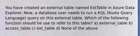 You have created an external table named ExtTable in Azure Data Explorer. Now, a database user needs to run a KQL (Kusto Query Language) query on this external table. Which of the following function should he use to refer to this table? a) external_table b) access_table c) ext_table d) None of the above