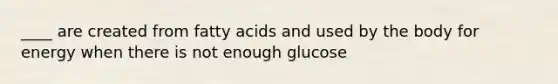 ____ are created from fatty acids and used by the body for energy when there is not enough glucose