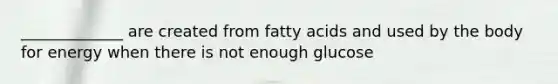 _____________ are created from fatty acids and used by the body for energy when there is not enough glucose