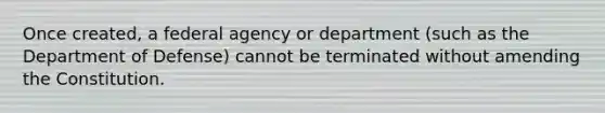 Once created, a federal agency or department (such as the Department of Defense) cannot be terminated without amending the Constitution.