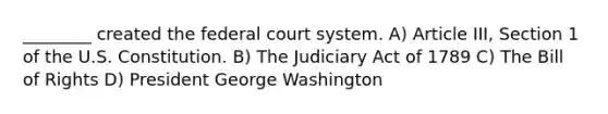 ________ created the federal court system. A) Article III, Section 1 of the U.S. Constitution. B) The Judiciary Act of 1789 C) The Bill of Rights D) President George Washington