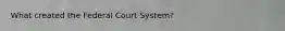 What created the Federal Court System?