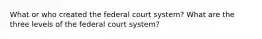 What or who created the federal court system? What are the three levels of the federal court system?