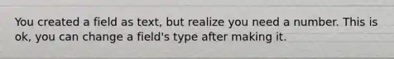 You created a field as text, but realize you need a number. This is ok, you can change a field's type after making it.