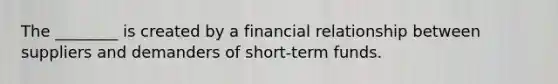 The ________ is created by a financial relationship between suppliers and demanders of short-term funds.