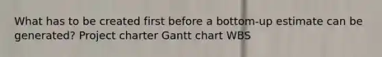 What has to be created first before a bottom-up estimate can be generated? Project charter Gantt chart WBS