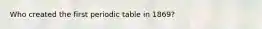 Who created the first periodic table in 1869?