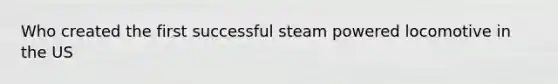 Who created the first successful steam powered locomotive in the US