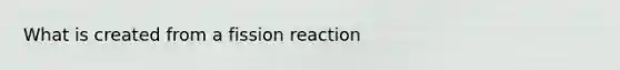 What is created from a fission reaction