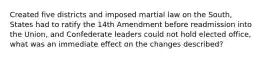 Created five districts and imposed martial law on the South, States had to ratify the 14th Amendment before readmission into the Union, and Confederate leaders could not hold elected office, what was an immediate effect on the changes described?