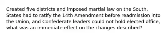 Created five districts and imposed martial law on the South, States had to ratify the 14th Amendment before readmission into the Union, and Confederate leaders could not hold elected office, what was an immediate effect on the changes described?