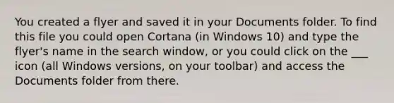 You created a flyer and saved it in your Documents folder. To find this file you could open Cortana (in Windows 10) and type the flyer's name in the search window, or you could click on the ___ icon (all Windows versions, on your toolbar) and access the Documents folder from there.