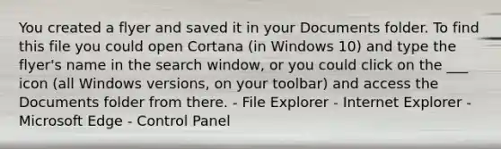 You created a flyer and saved it in your Documents folder. To find this file you could open Cortana (in Windows 10) and type the flyer's name in the search window, or you could click on the ___ icon (all Windows versions, on your toolbar) and access the Documents folder from there. - File Explorer - Internet Explorer - Microsoft Edge - Control Panel